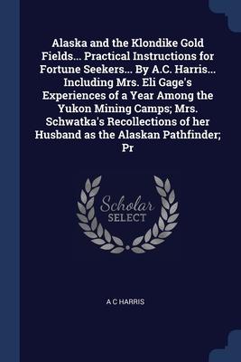 Alaska and the Klondike Gold Fields... Practical Instructions for Fortune Seekers... By A.C. Harris... Including Mrs. Eli Gage‘s Experiences of a Year