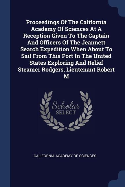 Proceedings Of The California Academy Of Sciences At A Reception Given To The Captain And Officers Of The Jeannett Search Expedition When About To Sail From This Port In The United States Exploring And Relief Steamer Rodgers Lieutenant Robert M