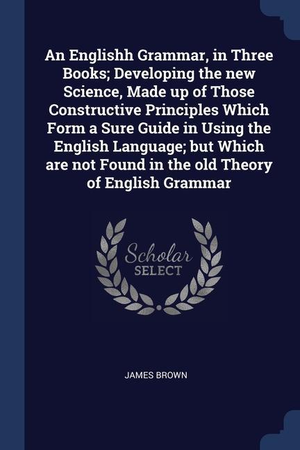 An Englishh Grammar in Three Books; Developing the new Science Made up of Those Constructive Principles Which Form a Sure Guide in Using the English Language; but Which are not Found in the old Theory of English Grammar
