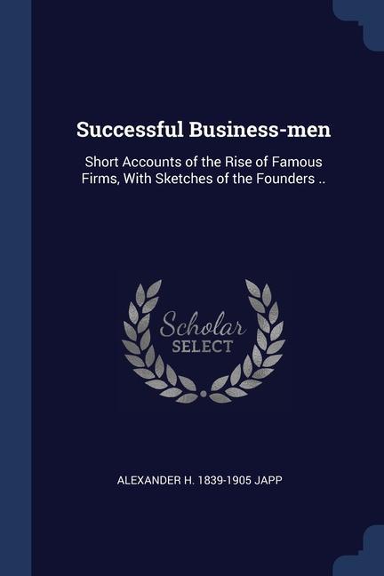 Successful Business-men: Short Accounts of the Rise of Famous Firms With Sketches of the Founders ..
