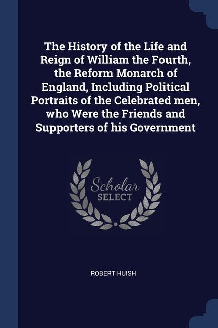 The History of the Life and Reign of William the Fourth the Reform Monarch of England Including Political Portraits of the Celebrated men who Were