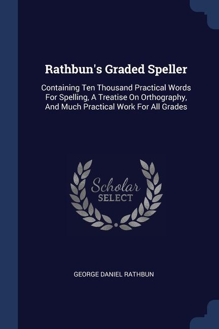 Rathbun‘s Graded Speller: Containing Ten Thousand Practical Words For Spelling A Treatise On Orthography And Much Practical Work For All Grade