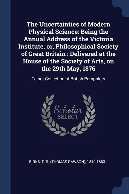 The Uncertainties of Modern Physical Science: Being the Annual Address of the Victoria Institute or Philosophical Society of Great Britain: Delivere