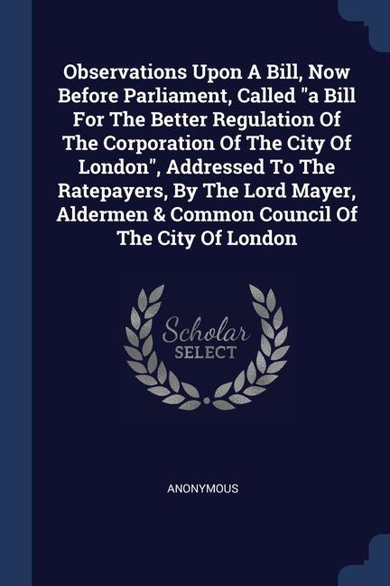 Observations Upon A Bill Now Before Parliament Called a Bill For The Better Regulation Of The Corporation Of The City Of London Addressed To The Ratepayers By The Lord Mayer Aldermen & Common Council Of The City Of London