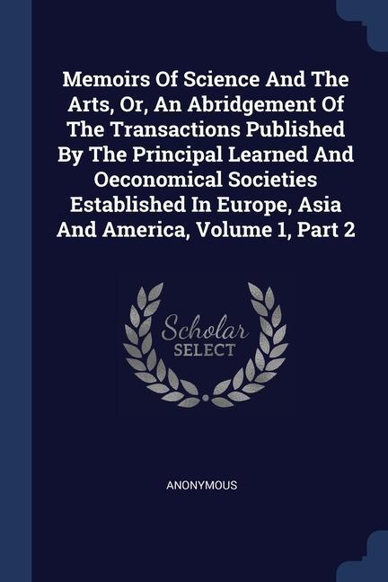 Memoirs Of Science And The Arts Or An Abridgement Of The Transactions Published By The Principal Learned And Oeconomical Societies Established In Europe Asia And America Volume 1 Part 2