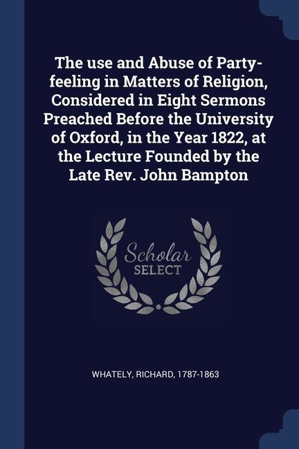 The use and Abuse of Party-feeling in Matters of Religion Considered in Eight Sermons Preached Before the University of Oxford in the Year 1822 at