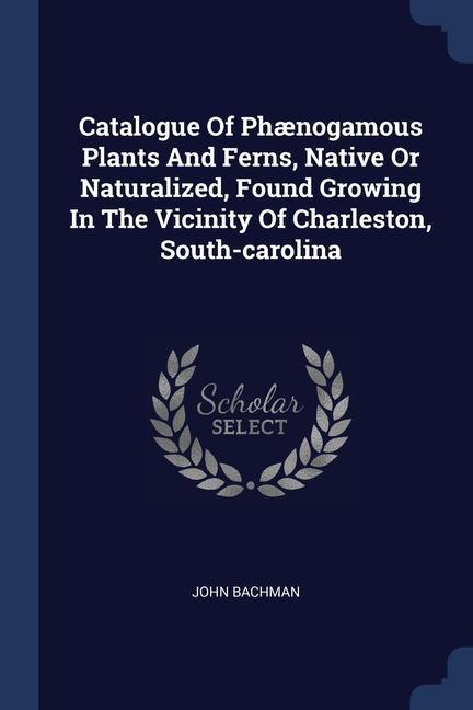 Catalogue Of Phænogamous Plants And Ferns Native Or Naturalized Found Growing In The Vicinity Of Charleston South-carolina