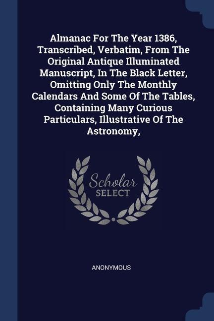 Almanac For The Year 1386 Transcribed Verbatim From The Original Antique Illuminated Manuscript In The Black Letter Omitting Only The Monthly Calendars And Some Of The Tables Containing Many Curious Particulars Illustrative Of The Astronomy