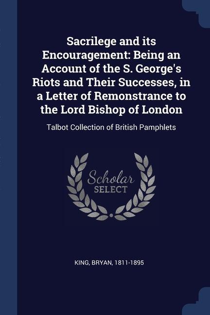 Sacrilege and its Encouragement: Being an Account of the S. George‘s Riots and Their Successes in a Letter of Remonstrance to the Lord Bishop of Lond