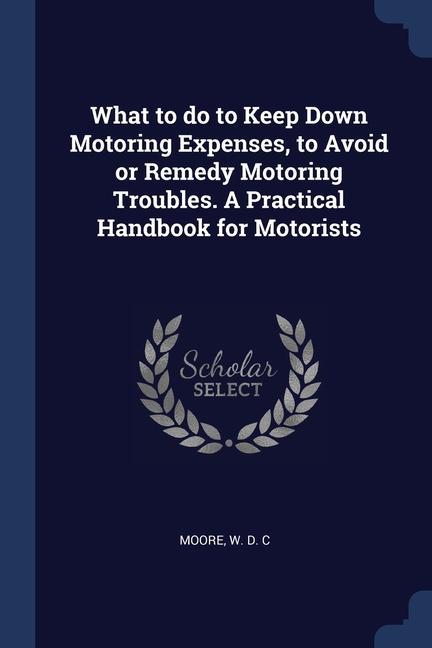 What to do to Keep Down Motoring Expenses to Avoid or Remedy Motoring Troubles. A Practical Handbook for Motorists