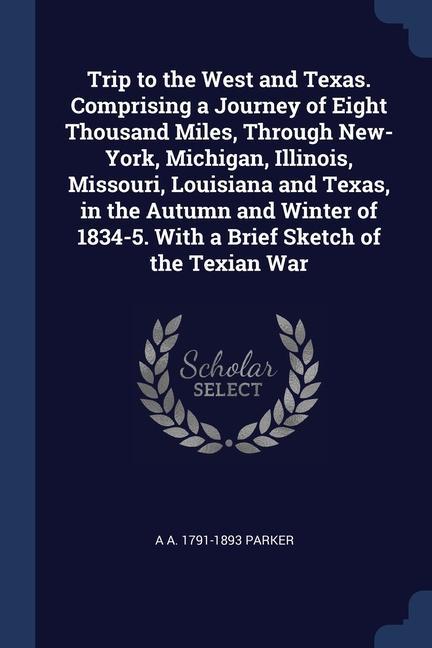Trip to the West and Texas. Comprising a Journey of Eight Thousand Miles Through New-York Michigan Illinois Missouri Louisiana and Texas in the Autumn and Winter of 1834-5. With a Brief Sketch of the Texian War