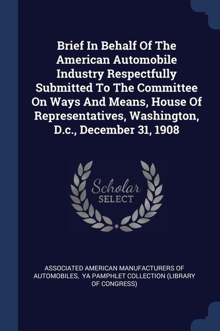 Brief In Behalf Of The American Automobile Industry Respectfully Submitted To The Committee On Ways And Means House Of Representatives Washington D.c. December 31 1908