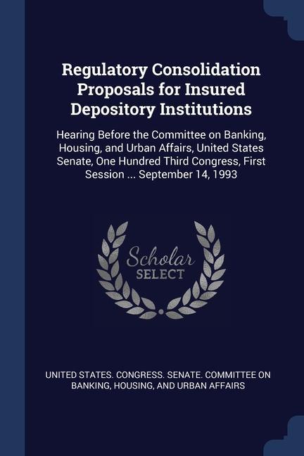 Regulatory Consolidation Proposals for Insured Depository Institutions: Hearing Before the Committee on Banking Housing and Urban Affairs United St