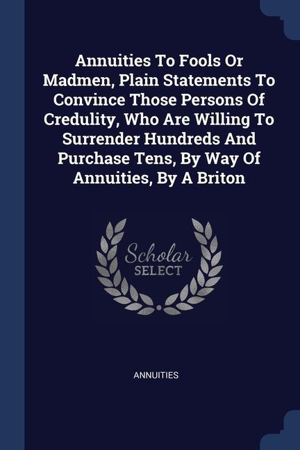 Annuities To Fools Or Madmen Plain Statements To Convince Those Persons Of Credulity Who Are Willing To Surrender Hundreds And Purchase Tens By Way Of Annuities By A Briton