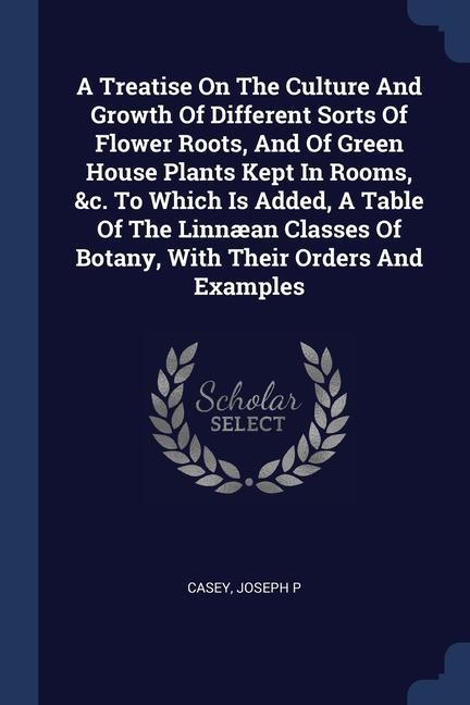 A Treatise On The Culture And Growth Of Different Sorts Of Flower Roots And Of Green House Plants Kept In Rooms &c. To Which Is Added A Table Of The Linnæan Classes Of Botany With Their Orders And Examples