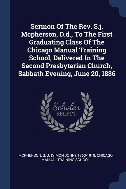 Sermon Of The Rev. S.j. Mcpherson D.d. To The First Graduating Class Of The Chicago Manual Training School Delivered In The Second Presbyterian Church Sabbath Evening June 20 1886
