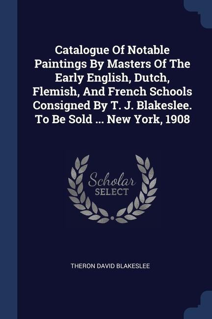 Catalogue Of Notable Paintings By Masters Of The Early English Dutch Flemish And French Schools Consigned By T. J. Blakeslee. To Be Sold ... New York 1908