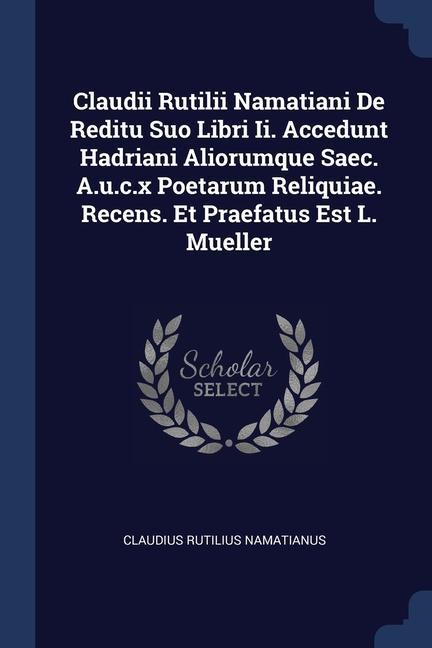 Claudii Rutilii Namatiani De Reditu Suo Libri Ii. Accedunt Hadriani Aliorumque Saec. A.u.c.x Poetarum Reliquiae. Recens. Et Praefatus Est L. Mueller
