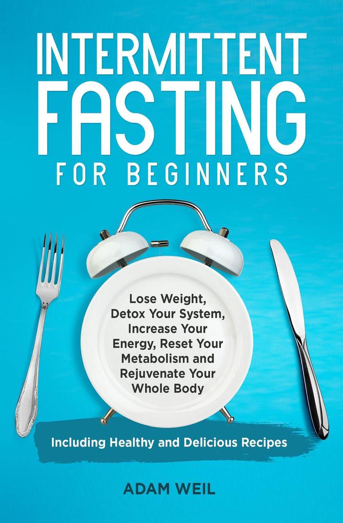 Intermittent Fasting for Beginners: Lose Weight Detox Your System Increase Your Energy Reset Your Metabolism and Rejuvenate Your Whole Body Including Healthy and Delicious Recipes