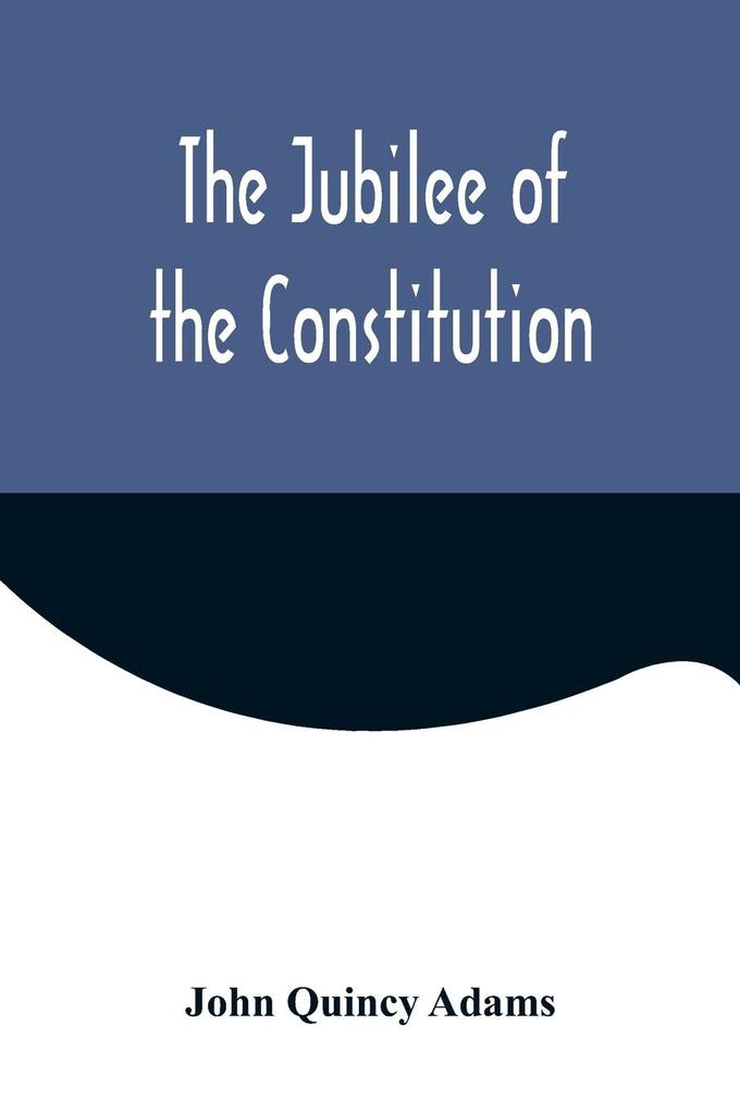 The Jubilee of the Constitution ; Delivered at New York April 30 1839 Before the New York Historical Society