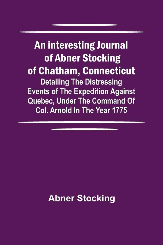 An interesting journal of Abner Stocking of Chatham Connecticut; detailing the distressing events of the expedition against Quebec under the command of Col. Arnold in the year 1775