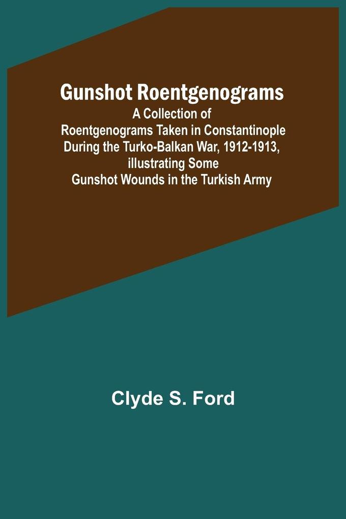 Gunshot Roentgenograms; A Collection of Roentgenograms Taken in Constantinople During the Turko-Balkan War 1912-1913 Illustrating Some Gunshot Wounds in the Turkish Army