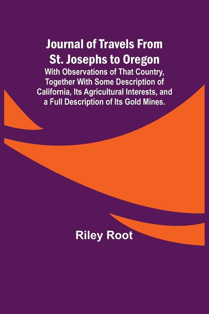 Journal of Travels From St. Josephs to Oregon ; With Observations of That Country Together With Some Description of California Its Agricultural Interests and a Full Description of Its Gold Mines.