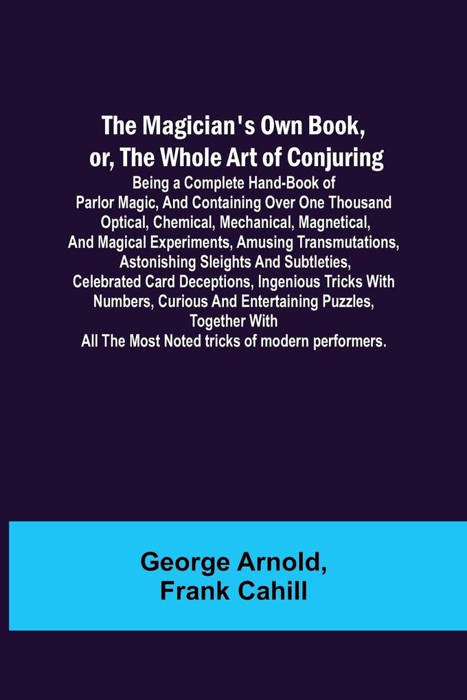The Magician's Own Book or the Whole Art of Conjuring; Being a complete hand-book of parlor magic and containing over one thousand optical chemical mechanical magnetical and magical experiments amusing transmutations astonishing sleights and subt