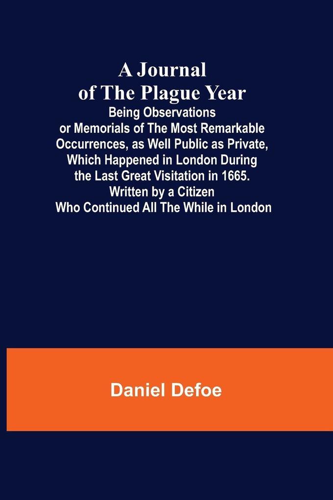 A Journal of the Plague Year; Being Observations or Memorials of the Most Remarkable Occurrences as Well Public as Private Which Happened in London During the Last Great Visitation in 1665. Written by a Citizen Who Continued All the While in London