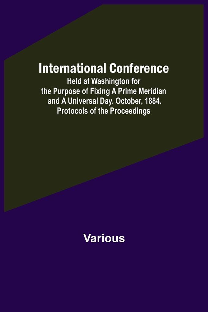 International Conference; Held at Washington for the Purpose of Fixing a Prime Meridian and a Universal Day. October 1884. Protocols of the Proceedings