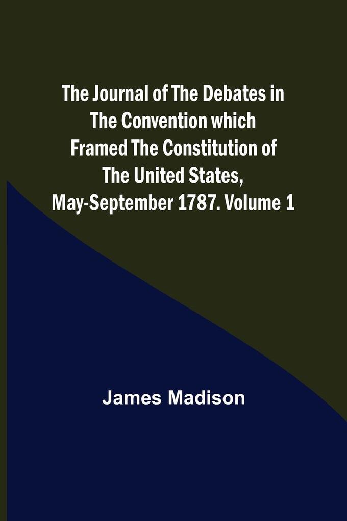 The Journal of the Debates in the Convention which Framed the Constitution of the United States May-September 1787. Volume 1