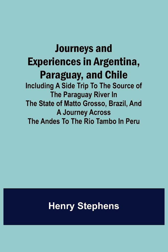 Journeys and Experiences in Argentina Paraguay and Chile ; Including a Side Trip to the Source of the Paraguay River in the State of Matto Grosso Brazil and a Journey Across the Andes to the Rio Tambo in Peru