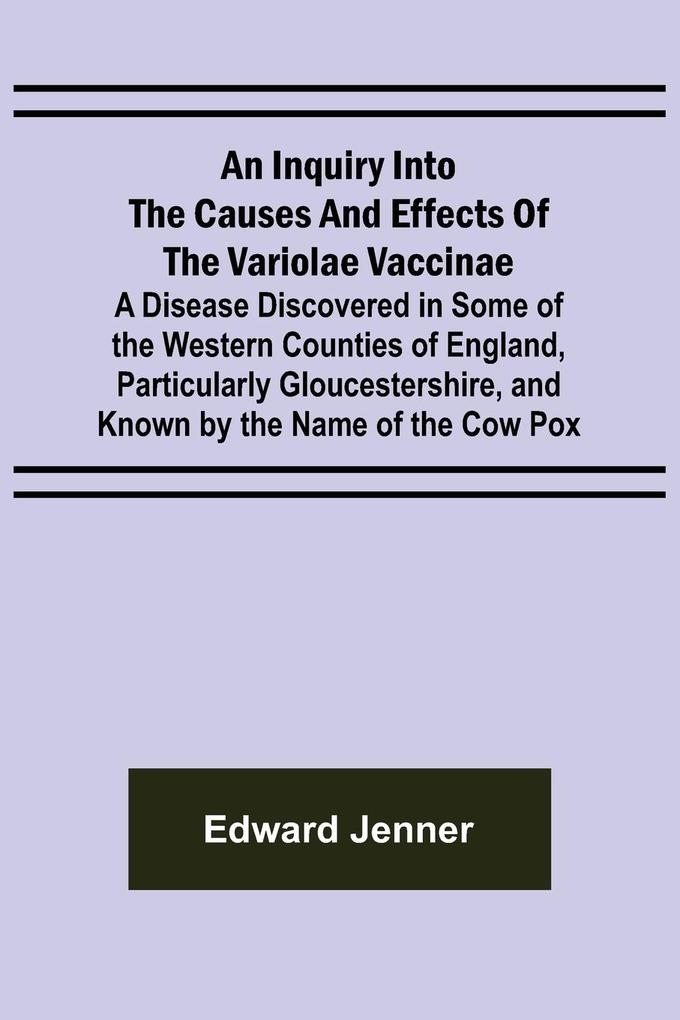An Inquiry into the Causes and Effects of the Variolae Vaccinae; A Disease Discovered in Some of the Western Counties of England Particularly Gloucestershire and Known by the Name of the Cow Pox