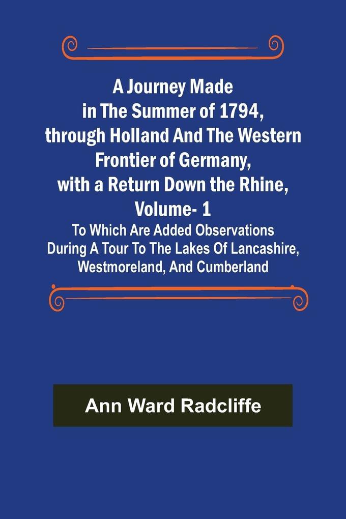 A Journey Made in the Summer of 1794 through Holland and the Western Frontier of Germany with a Return Down the Rhine Vol. 1; To Which Are Added Observations during a Tour to the Lakes of Lancashire Westmoreland and Cumberland