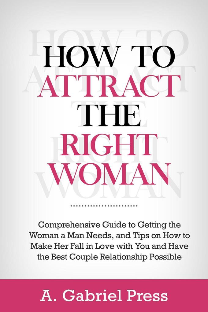 How to Attract the Right Woman: Comprehensive Guide to Getting the Woman a Man Needs and Tips on How to Make Her Fall in Love With You and Have the Best Couple Relationship Possible