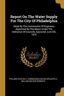 Report On The Water Supply For The City Of Philadelphia: Made By The Commission Of Engineers Appointed By The Mayor Under The Ordinance Of Councils A