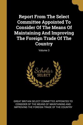 Report From The Select Committee Appointed To Consider Of The Means Of Maintaining And Improving The Foreign Trade Of The Country; Volume 3