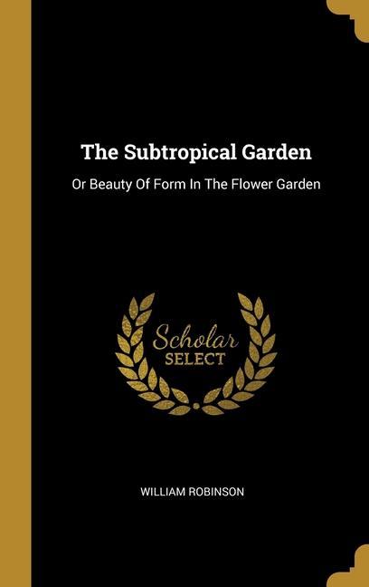 The Subtropical Garden: Or Beauty Of Form In The Flower Garden - William Robinson
