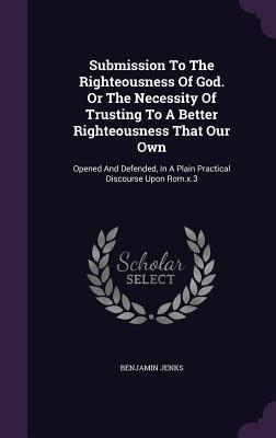 Submission To The Righteousness Of God. Or The Necessity Of Trusting To A Better Righteousness That Our Own: Opened And Defended In A Plain Practical