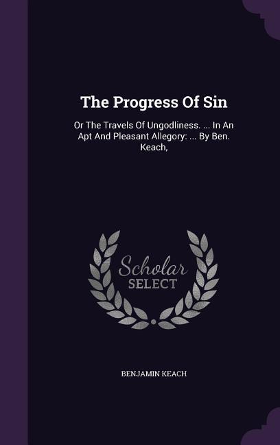 The Progress Of Sin: Or The Travels Of Ungodliness. ... In An Apt And Pleasant Allegory: ... By Ben. Keach