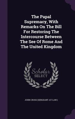 The Papal Supremacy With Remarks On The Bill For Restoring The Intercourse Between The See Of Rome And The United Kingdom