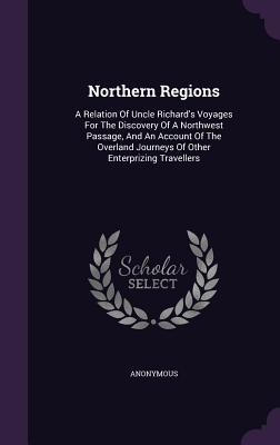 Northern Regions: A Relation Of Uncle Richard‘s Voyages For The Discovery Of A Northwest Passage And An Account Of The Overland Journey