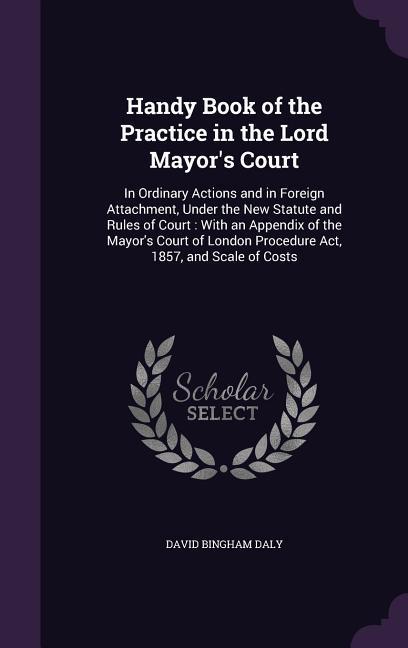 Handy Book of the Practice in the Lord Mayor‘s Court: In Ordinary Actions and in Foreign Attachment Under the New Statute and Rules of Court: With an