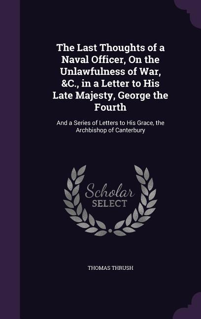 The Last Thoughts of a Naval Officer On the Unlawfulness of War &C. in a Letter to His Late Majesty George the Fourth: And a Series of Letters to