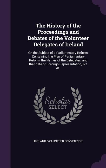 The History of the Proceedings and Debates of the Volunteer Delegates of Ireland: On the Subject of a Parliamentary Reform Containing the Plan of Par