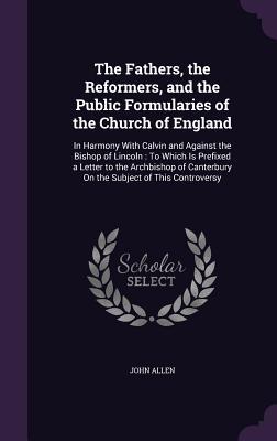 The Fathers the Reformers and the Public Formularies of the Church of England: In Harmony With Calvin and Against the Bishop of Lincoln: To Which Is