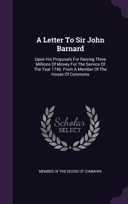 A Letter To Sir John Barnard: Upon His Proposals For Raising Three Millions Of Money For The Service Of The Year 1746. From A Member Of The House Of