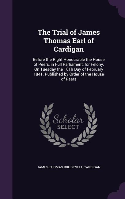 The Trial of James Thomas Earl of Cardigan: Before the Right Honourable the House of Peers in Full Parliament for Felony On Tuesday the 16Th Day of