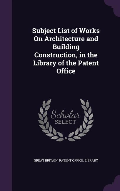 Subject List of Works On Architecture and Building Construction in the Library of the Patent Office