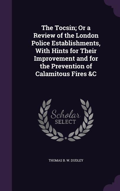 The Tocsin; Or a Review of the London Police Establishments With Hints for Their Improvement and for the Prevention of Calamitous Fires &C